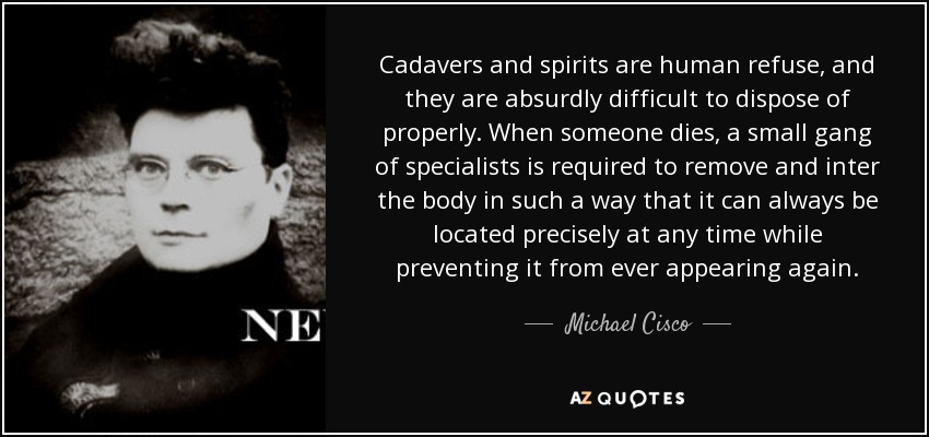 Cadavers and spirits are human refuse, and they are absurdly difficult to dispose of properly. When someone dies, a small gang of specialists is required to remove and inter the body in such a way that it can always be located precisely at any time while preventing it from ever appearing again. - Michael Cisco