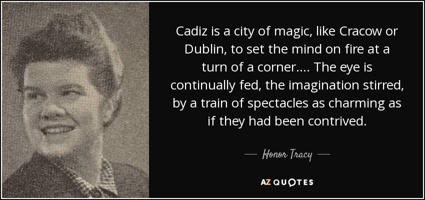 Cadiz is a city of magic, like Cracow or Dublin, to set the mind on fire at a turn of a corner. ... The eye is continually fed, the imagination stirred, by a train of spectacles as charming as if they had been contrived. - Honor Tracy