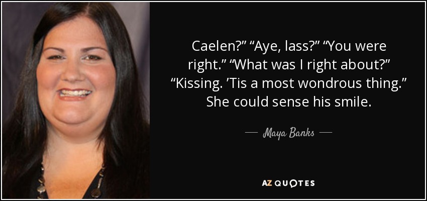 Caelen?” “Aye, lass?” “You were right.” “What was I right about?” “Kissing. ’Tis a most wondrous thing.” She could sense his smile. - Maya Banks
