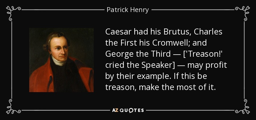 Caesar had his Brutus, Charles the First his Cromwell; and George the Third — ['Treason!' cried the Speaker] — may profit by their example. If this be treason, make the most of it. - Patrick Henry
