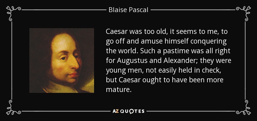 Caesar was too old, it seems to me, to go off and amuse himself conquering the world. Such a pastime was all right for Augustus and Alexander; they were young men, not easily held in check, but Caesar ought to have been more mature. - Blaise Pascal