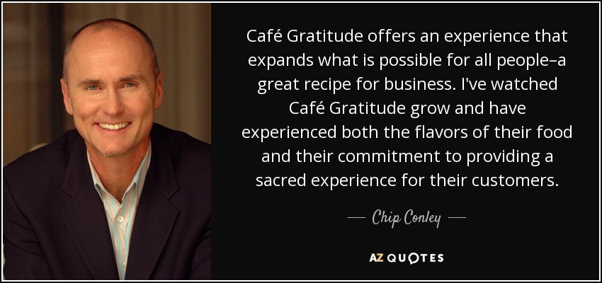 Café Gratitude offers an experience that expands what is possible for all people–a great recipe for business. I've watched Café Gratitude grow and have experienced both the flavors of their food and their commitment to providing a sacred experience for their customers. - Chip Conley