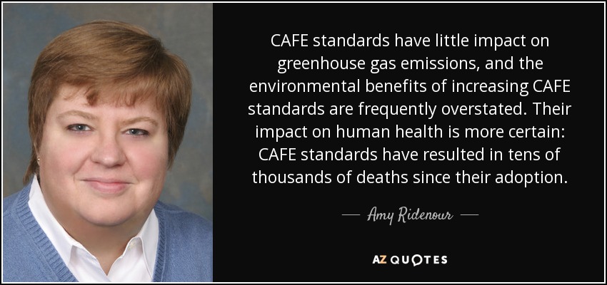 CAFE standards have little impact on greenhouse gas emissions, and the environmental benefits of increasing CAFE standards are frequently overstated. Their impact on human health is more certain: CAFE standards have resulted in tens of thousands of deaths since their adoption. - Amy Ridenour