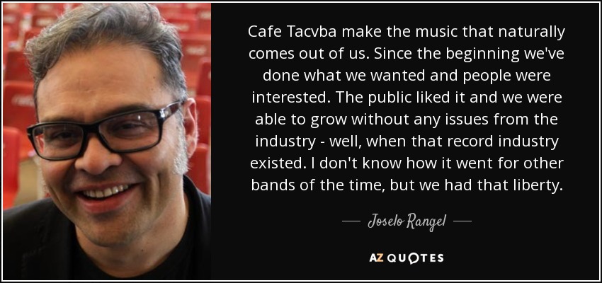 Cafe Tacvba make the music that naturally comes out of us. Since the beginning we've done what we wanted and people were interested. The public liked it and we were able to grow without any issues from the industry - well, when that record industry existed. I don't know how it went for other bands of the time, but we had that liberty. - Joselo Rangel