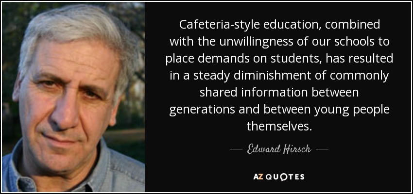 Cafeteria-style education, combined with the unwillingness of our schools to place demands on students, has resulted in a steady diminishment of commonly shared information between generations and between young people themselves. - Edward Hirsch