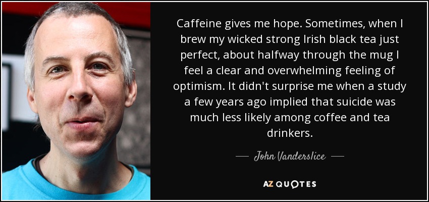 Caffeine gives me hope. Sometimes, when I brew my wicked strong Irish black tea just perfect, about halfway through the mug I feel a clear and overwhelming feeling of optimism. It didn't surprise me when a study a few years ago implied that suicide was much less likely among coffee and tea drinkers. - John Vanderslice
