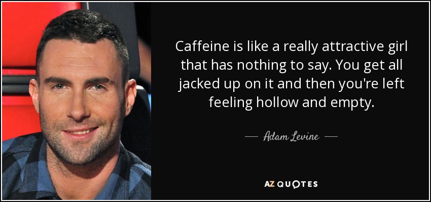 Caffeine is like a really attractive girl that has nothing to say. You get all jacked up on it and then you're left feeling hollow and empty. - Adam Levine