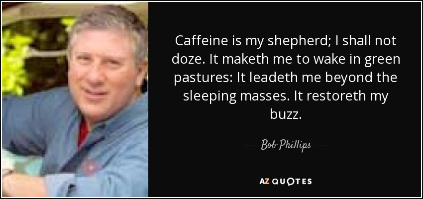 Caffeine is my shepherd; I shall not doze. It maketh me to wake in green pastures: It leadeth me beyond the sleeping masses. It restoreth my buzz. - Bob Phillips