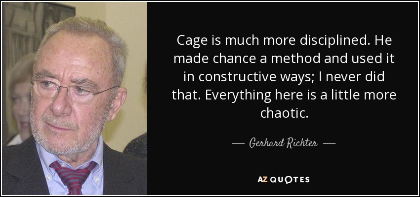 Cage is much more disciplined. He made chance a method and used it in constructive ways; I never did that. Everything here is a little more chaotic. - Gerhard Richter