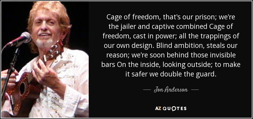 Cage of freedom, that's our prison; we're the jailer and captive combined Cage of freedom, cast in power; all the trappings of our own design. Blind ambition, steals our reason; we're soon behind those invisible bars On the inside, looking outside; to make it safer we double the guard. - Jon Anderson