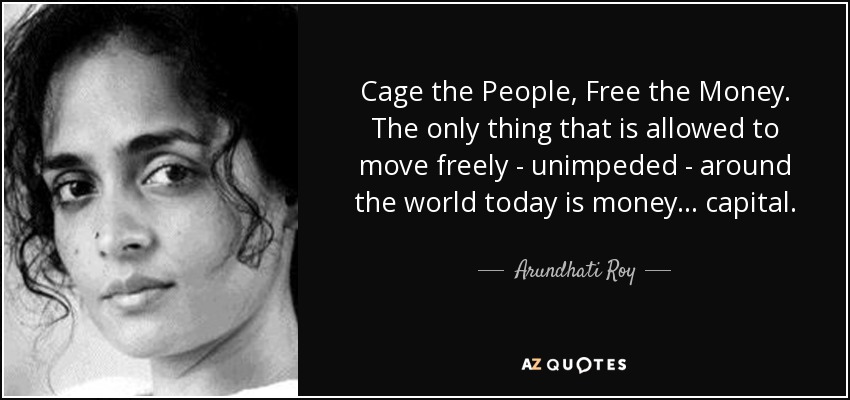 Cage the People, Free the Money. The only thing that is allowed to move freely - unimpeded - around the world today is money... capital. - Arundhati Roy