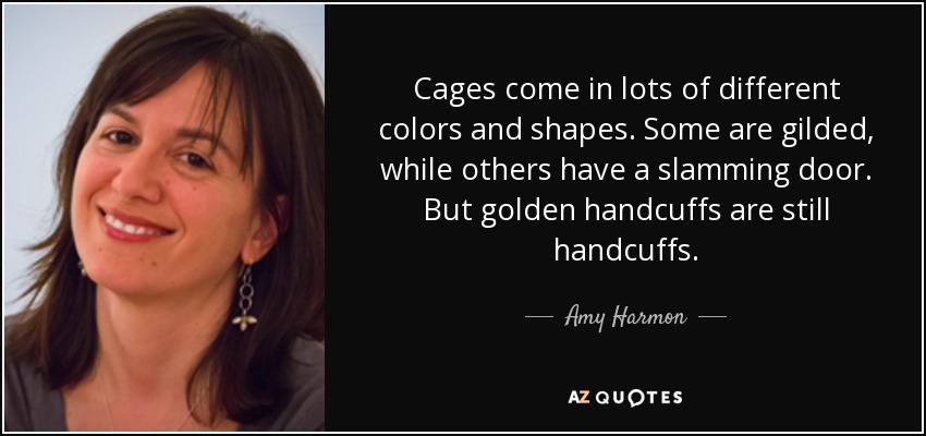 Cages come in lots of different colors and shapes. Some are gilded, while others have a slamming door. But golden handcuffs are still handcuffs. - Amy Harmon
