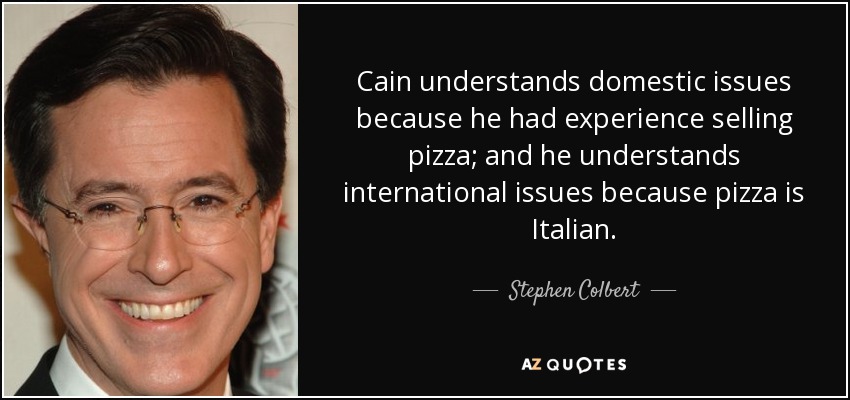 Cain understands domestic issues because he had experience selling pizza; and he understands international issues because pizza is Italian. - Stephen Colbert