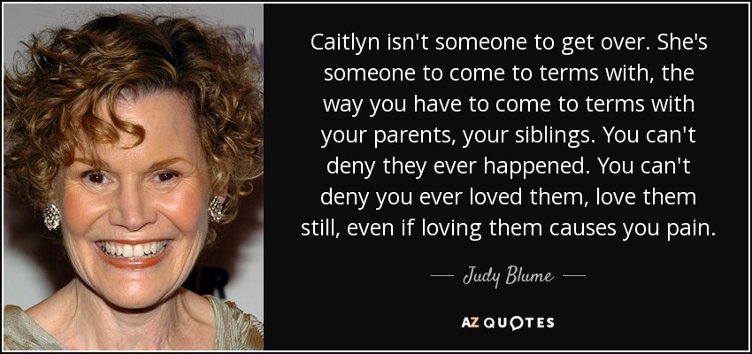 Caitlyn isn't someone to get over. She's someone to come to terms with, the way you have to come to terms with your parents, your siblings. You can't deny they ever happened. You can't deny you ever loved them, love them still, even if loving them causes you pain. - Judy Blume