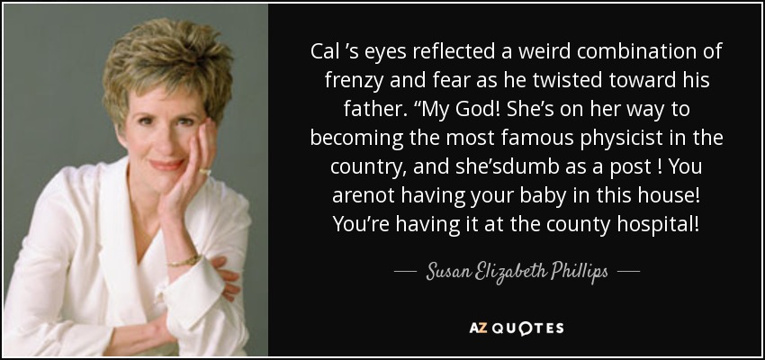 Cal ’s eyes reflected a weird combination of frenzy and fear as he twisted toward his father. “My God! She’s on her way to becoming the most famous physicist in the country, and she’sdumb as a post ! You arenot having your baby in this house! You’re having it at the county hospital! - Susan Elizabeth Phillips