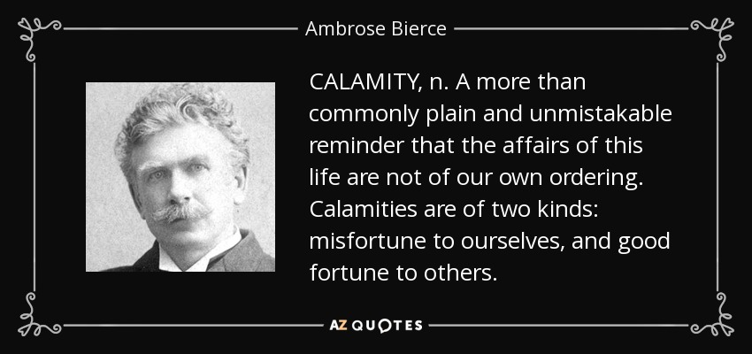 CALAMITY, n. A more than commonly plain and unmistakable reminder that the affairs of this life are not of our own ordering. Calamities are of two kinds: misfortune to ourselves, and good fortune to others. - Ambrose Bierce