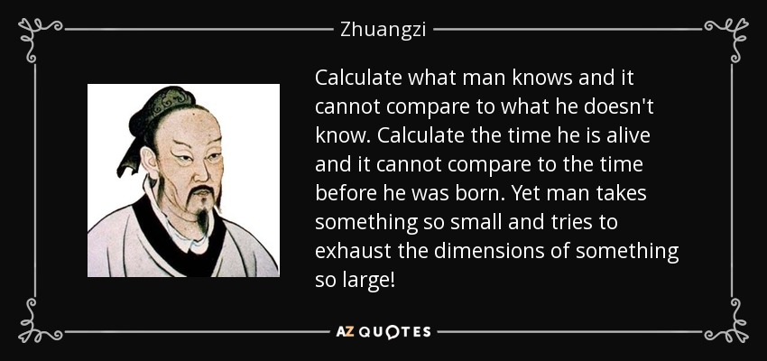 Calculate what man knows and it cannot compare to what he doesn't know. Calculate the time he is alive and it cannot compare to the time before he was born. Yet man takes something so small and tries to exhaust the dimensions of something so large! - Zhuangzi