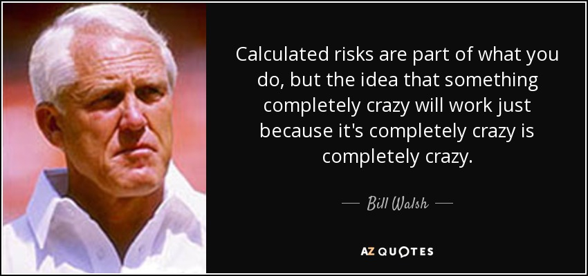 Calculated risks are part of what you do, but the idea that something completely crazy will work just because it's completely crazy is completely crazy. - Bill Walsh
