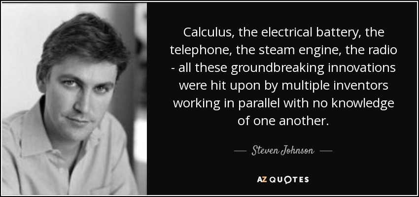 Calculus, the electrical battery, the telephone, the steam engine, the radio - all these groundbreaking innovations were hit upon by multiple inventors working in parallel with no knowledge of one another. - Steven Johnson