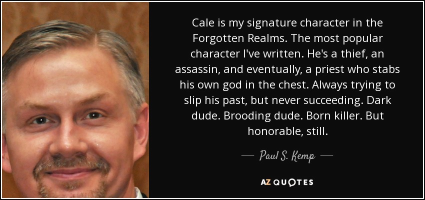 Cale is my signature character in the Forgotten Realms. The most popular character I've written. He's a thief, an assassin, and eventually, a priest who stabs his own god in the chest. Always trying to slip his past, but never succeeding. Dark dude. Brooding dude. Born killer. But honorable, still. - Paul S. Kemp