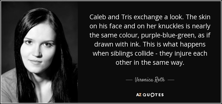 Caleb and Tris exchange a look. The skin on his face and on her knuckles is nearly the same colour, purple-blue-green, as if drawn with ink. This is what happens when siblings collide - they injure each other in the same way. - Veronica Roth