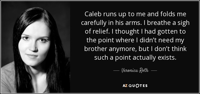 Caleb runs up to me and folds me carefully in his arms. I breathe a sigh of relief. I thought I had gotten to the point where I didn’t need my brother anymore, but I don’t think such a point actually exists. - Veronica Roth