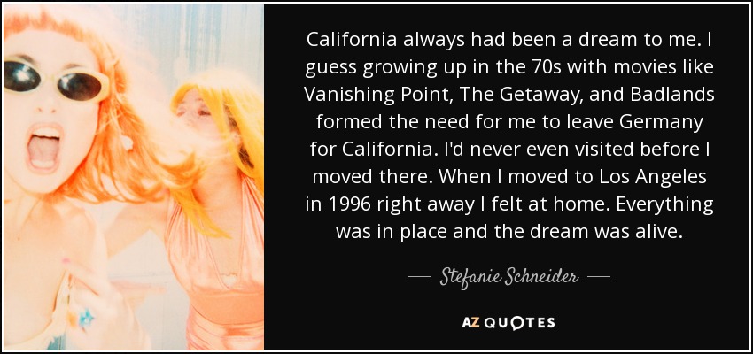 California always had been a dream to me. I guess growing up in the 70s with movies like Vanishing Point, The Getaway, and Badlands formed the need for me to leave Germany for California. I'd never even visited before I moved there. When I moved to Los Angeles in 1996 right away I felt at home. Everything was in place and the dream was alive. - Stefanie Schneider