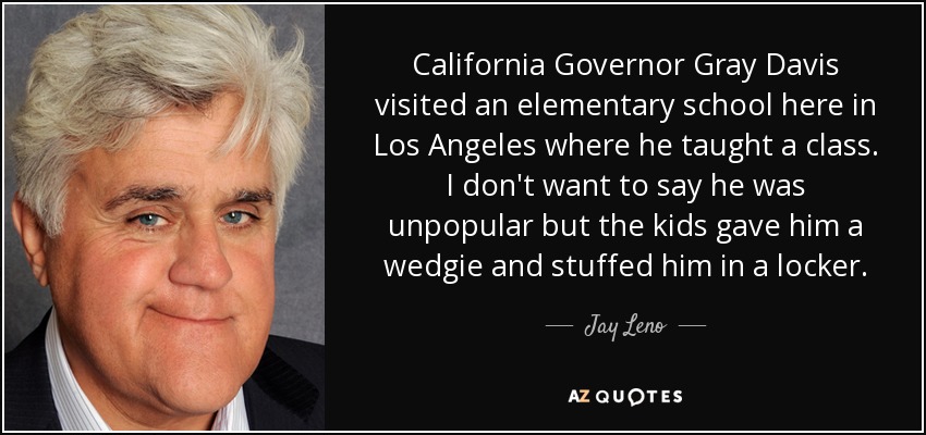 California Governor Gray Davis visited an elementary school here in Los Angeles where he taught a class. I don't want to say he was unpopular but the kids gave him a wedgie and stuffed him in a locker. - Jay Leno