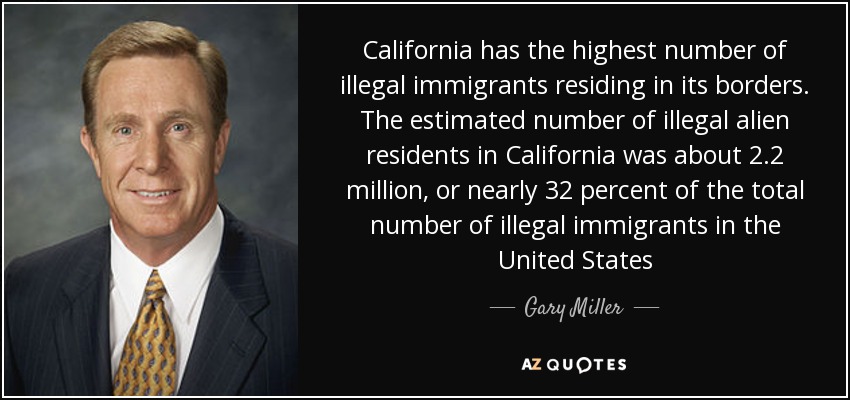 California has the highest number of illegal immigrants residing in its borders. The estimated number of illegal alien residents in California was about 2.2 million, or nearly 32 percent of the total number of illegal immigrants in the United States - Gary Miller