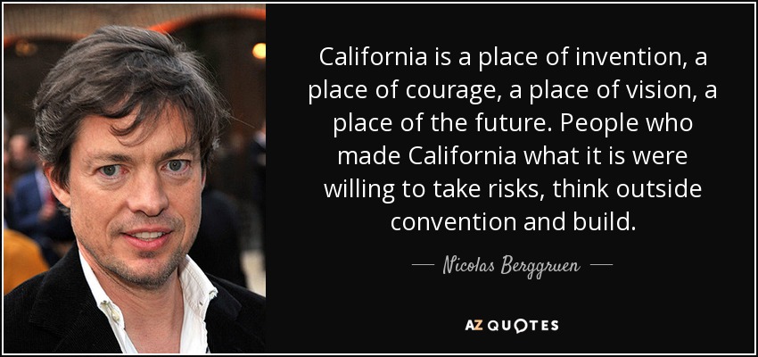 California is a place of invention, a place of courage, a place of vision, a place of the future. People who made California what it is were willing to take risks, think outside convention and build. - Nicolas Berggruen