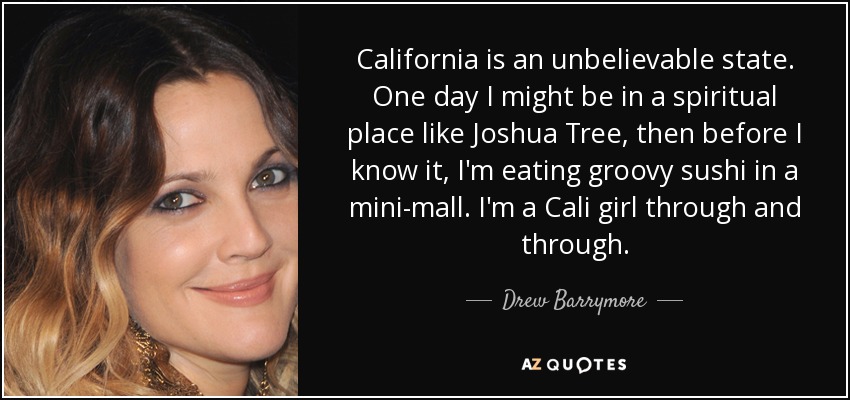 California is an unbelievable state. One day I might be in a spiritual place like Joshua Tree, then before I know it, I'm eating groovy sushi in a mini-mall. I'm a Cali girl through and through. - Drew Barrymore