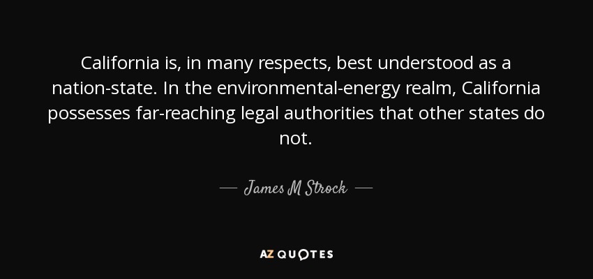 California is, in many respects, best understood as a nation-state. In the environmental-energy realm, California possesses far-reaching legal authorities that other states do not. - James M Strock