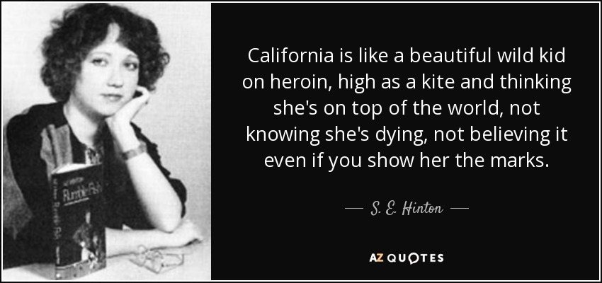 California is like a beautiful wild kid on heroin, high as a kite and thinking she's on top of the world, not knowing she's dying, not believing it even if you show her the marks. - S. E. Hinton