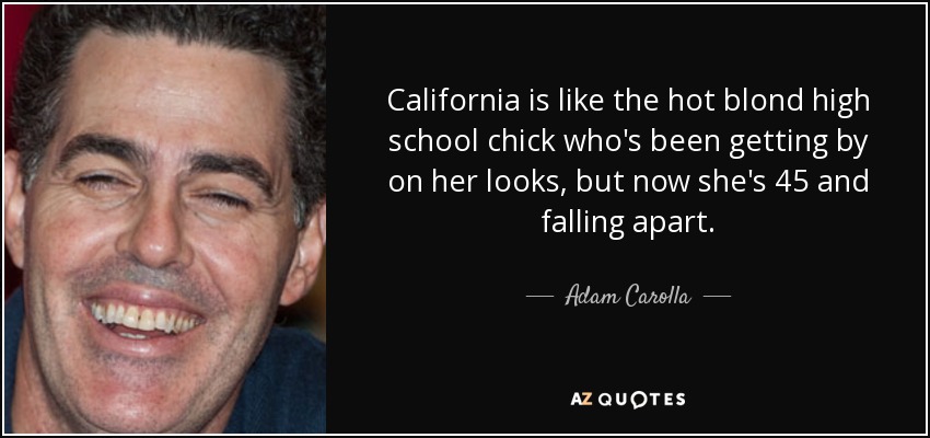 California is like the hot blond high school chick who's been getting by on her looks, but now she's 45 and falling apart. - Adam Carolla