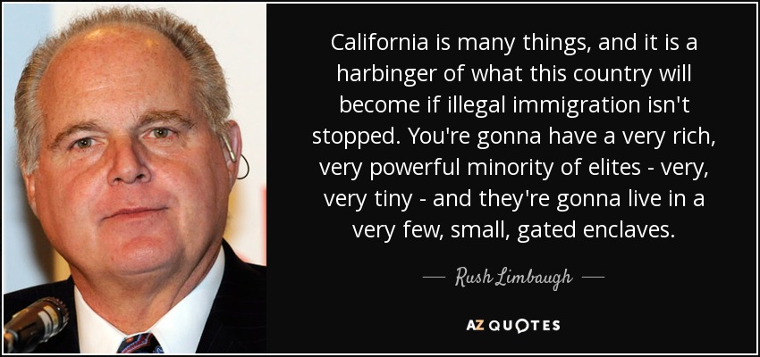 California is many things, and it is a harbinger of what this country will become if illegal immigration isn't stopped. You're gonna have a very rich, very powerful minority of elites - very, very tiny - and they're gonna live in a very few, small, gated enclaves. - Rush Limbaugh