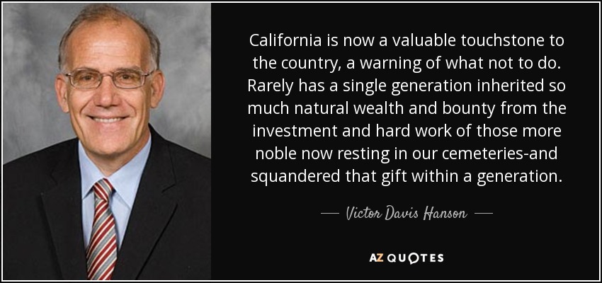 California is now a valuable touchstone to the country, a warning of what not to do. Rarely has a single generation inherited so much natural wealth and bounty from the investment and hard work of those more noble now resting in our cemeteries-and squandered that gift within a generation. - Victor Davis Hanson