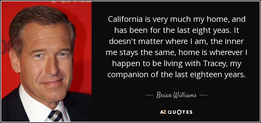 California is very much my home, and has been for the last eight yeas. It doesn't matter where I am, the inner me stays the same, home is wherever I happen to be living with Tracey, my companion of the last eighteen years. - Brian Williams
