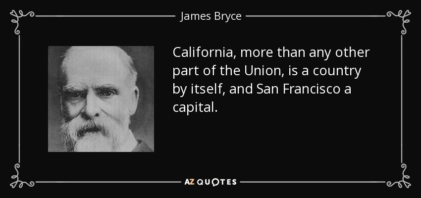 California, more than any other part of the Union, is a country by itself, and San Francisco a capital. - James Bryce