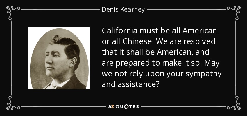 California must be all American or all Chinese. We are resolved that it shall be American, and are prepared to make it so. May we not rely upon your sympathy and assistance? - Denis Kearney