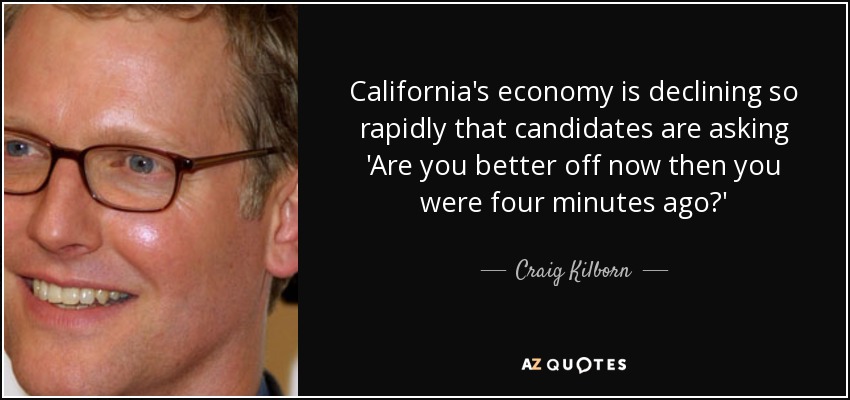 California's economy is declining so rapidly that candidates are asking 'Are you better off now then you were four minutes ago?' - Craig Kilborn