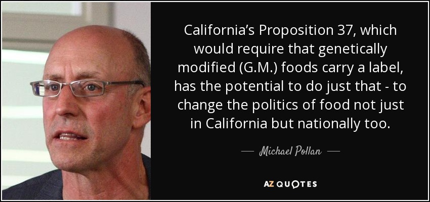 California’s Proposition 37, which would require that genetically modified (G.M.) foods carry a label, has the potential to do just that - to change the politics of food not just in California but nationally too. - Michael Pollan