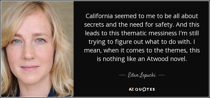 California seemed to me to be all about secrets and the need for safety. And this leads to this thematic messiness I'm still trying to figure out what to do with. I mean, when it comes to the themes, this is nothing like an Atwood novel. - Edan Lepucki