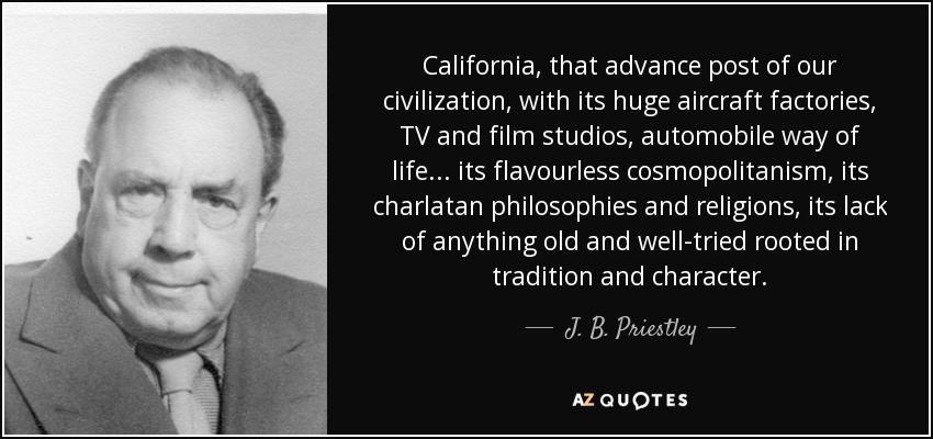 California, that advance post of our civilization, with its huge aircraft factories, TV and film studios, automobile way of life... its flavourless cosmopolitanism, its charlatan philosophies and religions, its lack of anything old and well-tried rooted in tradition and character. - J. B. Priestley