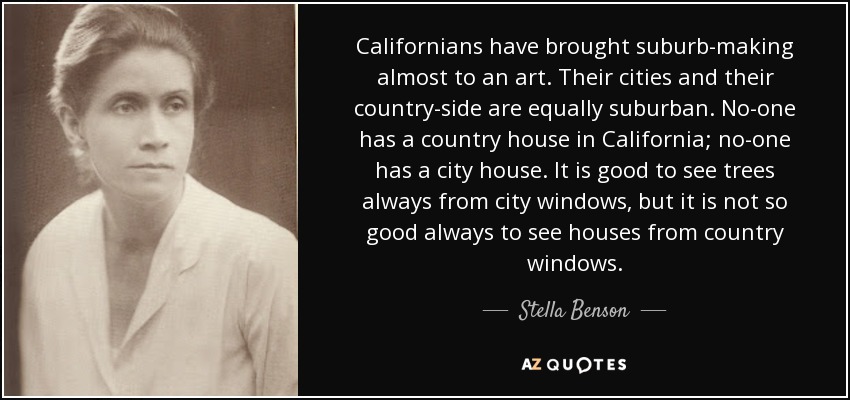 Californians have brought suburb-making almost to an art. Their cities and their country-side are equally suburban. No-one has a country house in California; no-one has a city house. It is good to see trees always from city windows, but it is not so good always to see houses from country windows. - Stella Benson