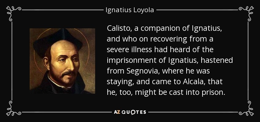 Calisto, a companion of Ignatius, and who on recovering from a severe illness had heard of the imprisonment of Ignatius, hastened from Segnovia, where he was staying, and came to Alcala, that he, too, might be cast into prison. - Ignatius of Loyola