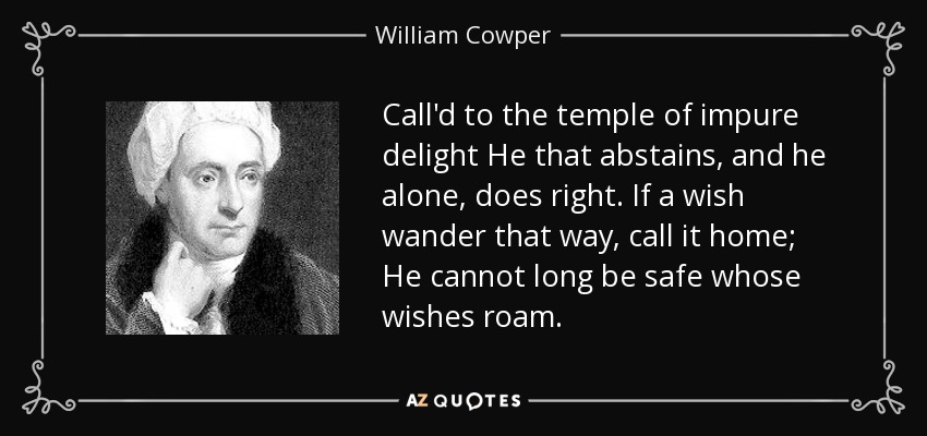 Call'd to the temple of impure delight He that abstains, and he alone, does right. If a wish wander that way, call it home; He cannot long be safe whose wishes roam. - William Cowper