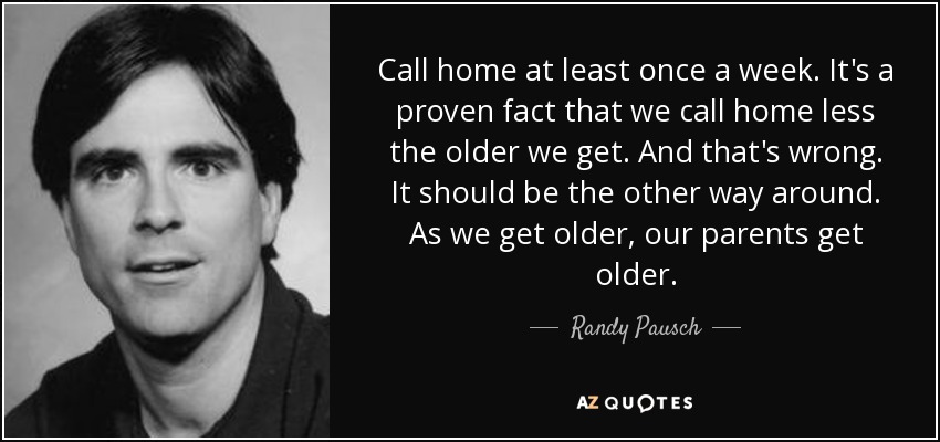 Call home at least once a week. It's a proven fact that we call home less the older we get. And that's wrong. It should be the other way around. As we get older, our parents get older. - Randy Pausch