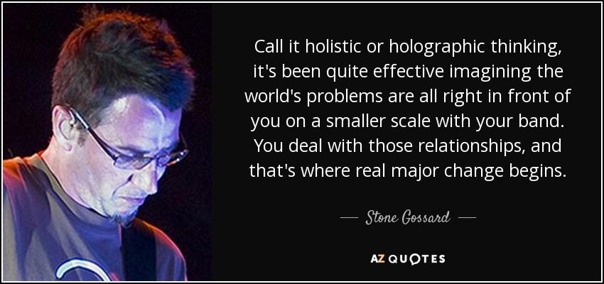 Call it holistic or holographic thinking, it's been quite effective imagining the world's problems are all right in front of you on a smaller scale with your band. You deal with those relationships, and that's where real major change begins. - Stone Gossard