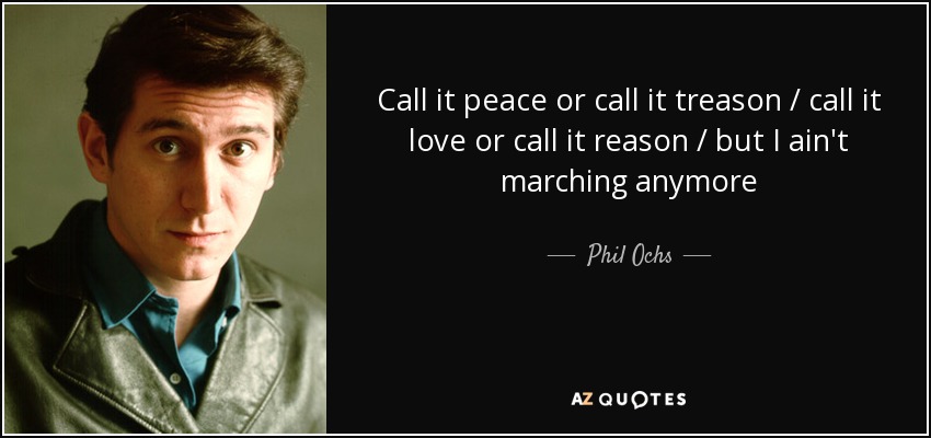 Call it peace or call it treason / call it love or call it reason / but I ain't marching anymore - Phil Ochs
