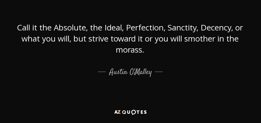 Call it the Absolute, the Ideal, Perfection, Sanctity, Decency, or what you will, but strive toward it or you will smother in the morass. - Austin O'Malley